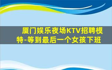 厦门娱乐夜场KTV招聘模特-等到最后一个女孩下班